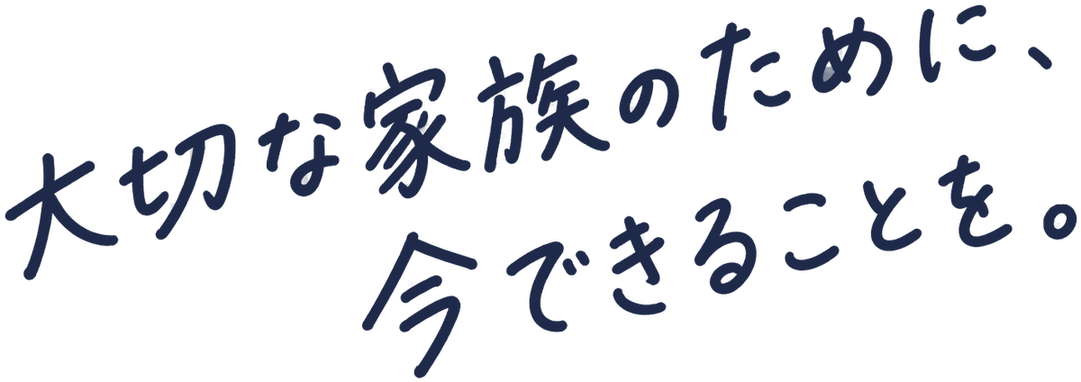 大切な家族のために、今できることを。